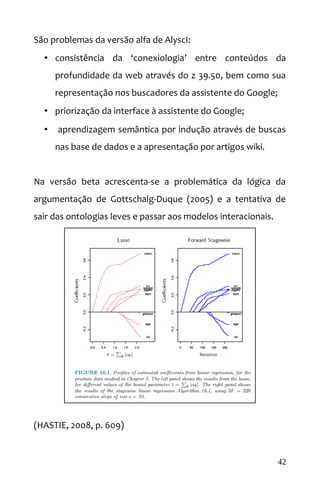 São problemas da versão alfa de AlyscI:
• consistência da ‘conexiologia’ entre conteúdos da
profundidade da web através do z 39.50, bem como sua
representação nos buscadores da assistente do Google;
• priorização da interface à assistente do Google;
• aprendizagem semântica por indução através de buscas
nas base de dados e a apresentação por artigos wiki.
Na versão beta acrescenta-se a problemática da lógica da
argumentação de Gottschalg-Duque (2005) e a tentativa de
sair das ontologias leves e passar aos modelos interacionais.
(HASTIE, 2008, p. 609)
42
 