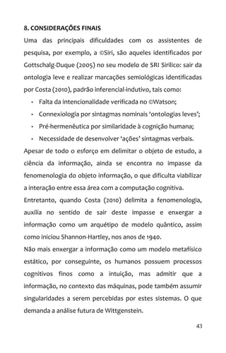 8. CONSIDERAÇÕES FINAIS
Uma das principais dificuldades com os assistentes de
pesquisa, por exemplo, a ©Siri, são aqueles identificados por
Gottschalg-Duque (2005) no seu modelo de SRI Sirilico: sair da
ontologia leve e realizar marcações semiológicas identificadas
por Costa (2010), padrão inferencial-indutivo, tais como:
• Falta da intencionalidade verificada no ©Watson;
• Connexiologia por sintagmas nominais ‘ontologias leves’;
• Pré-hermenêutica por similaridade à cognição humana;
• Necessidade de desenvolver ‘ações’ sintagmas verbais.
Apesar de todo o esforço em delimitar o objeto de estudo, a
ciência da informação, ainda se encontra no impasse da
fenomenologia do objeto informação, o que dificulta viabilizar
a interação entre essa área com a computação cognitiva.
Entretanto, quando Costa (2010) delimita a fenomenologia,
auxilia no sentido de sair deste impasse e enxergar a
informação como um arquétipo de modelo quântico, assim
como iniciou Shannon-Hartley, nos anos de 1940.
Não mais enxergar a informação como um modelo metafísico
estático, por conseguinte, os humanos possuem processos
cognitivos finos como a intuição, mas admitir que a
informação, no contexto das máquinas, pode também assumir
singularidades a serem percebidas por estes sistemas. O que
demanda a análise futura de Wittgenstein.
43
 