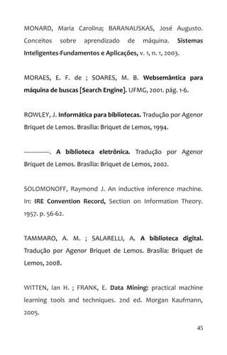 MONARD, Maria Carolina; BARANAUSKAS, José Augusto.
Conceitos sobre aprendizado de máquina. Sistemas
Inteligentes-Fundamentos e Aplicações, v. 1, n. 1, 2003.
MORAES, E. F. de ; SOARES, M. B. Websemântica para
máquina de buscas [Search Engine]. UFMG, 2001. pág. 1-6.
ROWLEY, J. Informática para bibliotecas. Tradução por Agenor
Briquet de Lemos. Brasília: Briquet de Lemos, 1994.
---------------. A biblioteca eletrônica. Tradução por Agenor
Briquet de Lemos. Brasília: Briquet de Lemos, 2002.
SOLOMONOFF, Raymond J. An inductive inference machine.
In: IRE Convention Record, Section on Information Theory.
1957. p. 56-62.
TAMMARO, A. M. ; SALARELLI, A. A biblioteca digital.
Tradução por Agenor Briquet de Lemos. Brasília: Briquet de
Lemos, 2008.
WITTEN, Ian H. ; FRANK, E. Data Mining: practical machine
learning tools and techniques. 2nd ed. Morgan Kaufmann,
2005.
45
 