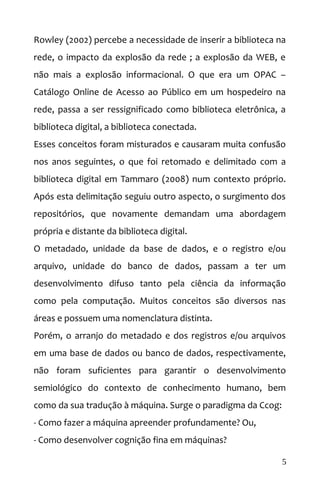 Rowley (2002) percebe a necessidade de inserir a biblioteca na
rede, o impacto da explosão da rede ; a explosão da WEB, e
não mais a explosão informacional. O que era um OPAC –
Catálogo Online de Acesso ao Público em um hospedeiro na
rede, passa a ser ressignificado como biblioteca eletrônica, a
biblioteca digital, a biblioteca conectada.
Esses conceitos foram misturados e causaram muita confusão
nos anos seguintes, o que foi retomado e delimitado com a
biblioteca digital em Tammaro (2008) num contexto próprio.
Após esta delimitação seguiu outro aspecto, o surgimento dos
repositórios, que novamente demandam uma abordagem
própria e distante da biblioteca digital.
O metadado, unidade da base de dados, e o registro e/ou
arquivo, unidade do banco de dados, passam a ter um
desenvolvimento difuso tanto pela ciência da informação
como pela computação. Muitos conceitos são diversos nas
áreas e possuem uma nomenclatura distinta.
Porém, o arranjo do metadado e dos registros e/ou arquivos
em uma base de dados ou banco de dados, respectivamente,
não foram suficientes para garantir o desenvolvimento
semiológico do contexto de conhecimento humano, bem
como da sua tradução à máquina. Surge o paradigma da Ccog:
- Como fazer a máquina apreender profundamente? Ou,
- Como desenvolver cognição fina em máquinas?
5
 