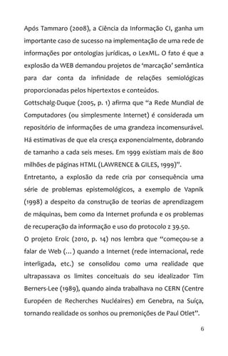 Após Tammaro (2008), a Ciência da Informação CI, ganha um
importante caso de sucesso na implementação de uma rede de
informações por ontologias jurídicas, o LexML. O fato é que a
explosão da WEB demandou projetos de ‘marcação’ semântica
para dar conta da infinidade de relações semiológicas
proporcionadas pelos hipertextos e conteúdos.
Gottschalg-Duque (2005, p. 1) afirma que “a Rede Mundial de
Computadores (ou simplesmente Internet) é considerada um
repositório de informações de uma grandeza incomensurável.
Há estimativas de que ela cresça exponencialmente, dobrando
de tamanho a cada seis meses. Em 1999 existiam mais de 800
milhões de páginas HTML (LAWRENCE & GILES, 1999)”.
Entretanto, a explosão da rede cria por consequência uma
série de problemas epistemológicos, a exemplo de Vapnik
(1998) a despeito da construção de teorias de aprendizagem
de máquinas, bem como da Internet profunda e os problemas
de recuperação da informação e uso do protocolo z 39.50.
O projeto Eroic (2010, p. 14) nos lembra que “começou-se a
falar de Web (…) quando a Internet (rede internacional, rede
interligada, etc.) se consolidou como uma realidade que
ultrapassava os limites conceituais do seu idealizador Tim
Berners-Lee (1989), quando ainda trabalhava no CERN (Centre
Européen de Recherches Nucléaires) em Genebra, na Suíça,
tornando realidade os sonhos ou premonições de Paul Otlet”.
6
 