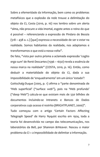 Sobre a efemeridade da informação, bem como os problemas
metafísicos que a explosão da rede trouxe a delimitação do
objeto da CI, Costa (2010, p. 16) nos lembra sobre um alerta
“alma, não procure a vida imortal, esgote antes o reino do que
é possível – referenciando a expressão de Pindaro de Beozia
(518 – 438 a. c.) [que] expressa a necessidade de ser e estar na
realidade. Somos habitantes da realidade, nos adaptamos e
transformamos o que está a nossa volta”.
De fato, “vista por outro prisma a aclamada expressão ‘cogito
ergo sum’ de Renè Descartes (1596 – 1650) revela a essência de
nossa marca na realidade” (COSTA, 2010, p. 16). Então, como
deduzir a materialidade do objeto da CI, dada a sua
impossibilidade de ‘enquadramento’ em um único ‘estado’?
Gottschalg-Duque (2005, p. 1) afirma a “parte denominada de
‘Web superficial’ (“surface web”), pois na ‘Web profunda’
(“deep Web”) calcula-se que existam mais de 550 bilhões de
documentos incluindo-se Intranets e Bancos de Dados
corporativos cujo acesso é restrito (BRIGHTPLANET, 2000)”.
Tudo começou com o artigo ‘Certain Factors Affecting
Telegraph Speed’ de Harry Nyquist escrito em 1924, toda a
teoria foi desenvolvida no campo das telecomunicações, nos
laboratórios da Bell, por Shannon &Weaver. Nasceu o maior
problema da CI = a impossibilidade de delimitar a informação.
7
 