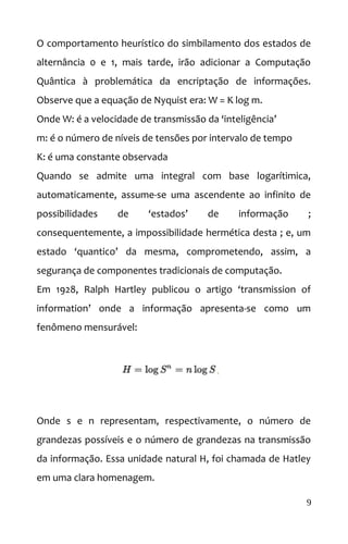 O comportamento heurístico do simbilamento dos estados de
alternância 0 e 1, mais tarde, irão adicionar a Computação
Quântica à problemática da encriptação de informações.
Observe que a equação de Nyquist era: W = K log m.
Onde W: é a velocidade de transmissão da ‘inteligência’
m: é o número de níveis de tensões por intervalo de tempo
K: é uma constante observada
Quando se admite uma integral com base logarítimica,
automaticamente, assume-se uma ascendente ao infinito de
possibilidades de ‘estados’ de informação ;
consequentemente, a impossibilidade hermética desta ; e, um
estado ‘quantico’ da mesma, comprometendo, assim, a
segurança de componentes tradicionais de computação.
Em 1928, Ralph Hartley publicou o artigo ‘transmission of
information’ onde a informação apresenta-se como um
fenômeno mensurável:
Onde s e n representam, respectivamente, o número de
grandezas possíveis e o número de grandezas na transmissão
da informação. Essa unidade natural H, foi chamada de Hatley
em uma clara homenagem.
9
 