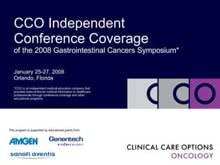 January 25-27, 2008 Orlando, Florida CCO Independent Conference Coverage of the 2008 Gastrointestinal Cancers Symposium* *CCO is an independent medical education company that provides state-of-the-art medical information to healthcare professionals through conference coverage and other educational programs. This program is supported by educational grants from 
