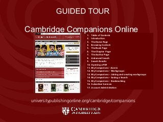 Cambridge Companions Online
Cambridge Companions Online
GUIDED TOUR
1. Table of Contents
2. Introduction
3. The Home Page
4. Browsing Content
5. The Book Page
6. The Chapter Page
7. The Author Page
8. Advanced Search
9. Search Results
10. Opening a PDF
11. My Companions - Access
12. My Companions – Workgroups
13. My Companions – Joining and creating workgroups
14. My Companions – Saving a Search
15. My Companions – Bookmarking
16. Subscriber Services
17. Account Administration
universitypublishingonline.org/cambridge/companions
 