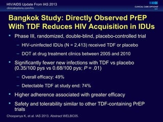 clinicaloptions.com/hiv
HIV/AIDS Update From IAS 2013
Bangkok Study: Directly Observed PrEP
With TDF Reduces HIV Acquisition in IDUs
 Phase III, randomized, double-blind, placebo-controlled trial
– HIV-uninfected IDUs (N = 2,413) received TDF or placebo
– DOT at drug treatment clinics between 2005 and 2010
 Significantly fewer new infections with TDF vs placebo
(0.35/100 pys vs 0.68/100 pys; P = .01)
– Overall efficacy: 49%
– Detectable TDF at study end: 74%
 Higher adherence associated with greater efficacy
 Safety and tolerability similar to other TDF-containing PrEP
trials
Choopanya K, et al. IAS 2013. Abstract WELBC05.
 