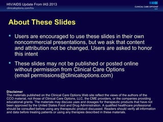 clinicaloptions.com/hiv
HIV/AIDS Update From IAS 2013
About These Slides
 Users are encouraged to use these slides in their own
noncommercial presentations, but we ask that content
and attribution not be changed. Users are asked to honor
this intent
 These slides may not be published or posted online
without permission from Clinical Care Options
(email permissions@clinicaloptions.com)
Disclaimer
The materials published on the Clinical Care Options Web site reflect the views of the authors of the
CCO material, not those of Clinical Care Options, LLC, the CME providers, or the companies providing
educational grants. The materials may discuss uses and dosages for therapeutic products that have not
been approved by the United States Food and Drug Administration. A qualified healthcare professional
should be consulted before using any therapeutic product discussed. Readers should verify all information
and data before treating patients or using any therapies described in these materials.
 
