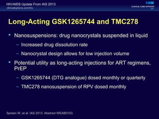 clinicaloptions.com/hiv
HIV/AIDS Update From IAS 2013
Long-Acting GSK1265744 and TMC278
 Nanosuspensions: drug nanocrystals suspended in liquid
– Increased drug dissolution rate
– Nanocrystal design allows for low injection volume
 Potential utility as long-acting injections for ART regimens,
PrEP
– GSK1265744 (DTG analogue) dosed monthly or quarterly
– TMC278 nanosuspension of RPV dosed monthly
Spreen W, et al. IAS 2013. Abstract WEAB0103.
 