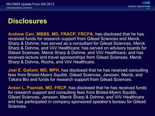 clinicaloptions.com/hiv
HIV/AIDS Update From IAS 2013
Disclosures
Andrew Carr, MBBS, MD, FRACP, FRCPA, has disclosed that he has
received funds for research support from Gilead Sciences and Merck
Sharp & Dohme; has served as a consultant for Gilead Sciences, Merck
Sharp & Dohme, and ViiV Healthcare; has served on advisory boards for
Gilead Sciences, Merck Sharp & Dohme, and ViiV Healthcare; and has
received lecture and travel sponsorships from Gilead Sciences, Merck
Sharp & Dohme, Roche, and ViiV Healthcare.
Joel E. Gallant, MD, MPH, has disclosed that he has received consulting
fees from Bristol Myers Squibb, Gilead Sciences, Janssen, Merck, and‐
Takara Bio and funds for research support from Gilead Sciences.
Anton L. Pozniak, MD, FRCP, has disclosed that he has received funds
for research support and consulting fees from Bristol-Myers Squibb,
Gilead Sciences, Janssen, Merck Sharp & Dohme, and ViiV Healthcare
and has participated in company sponsored speaker’s bureau for Gilead
Sciences.
 