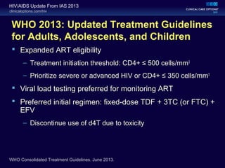 clinicaloptions.com/hiv
HIV/AIDS Update From IAS 2013
WHO 2013: Updated Treatment Guidelines
for Adults, Adolescents, and Children
 Expanded ART eligibility
– Treatment initiation threshold: CD4+ ≤ 500 cells/mm3
– Prioritize severe or advanced HIV or CD4+ ≤ 350 cells/mm3
 Viral load testing preferred for monitoring ART
 Preferred initial regimen: fixed-dose TDF + 3TC (or FTC) +
EFV
– Discontinue use of d4T due to toxicity
WHO Consolidated Treatment Guidelines. June 2013.
 
