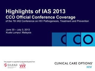 June 30 – July 3, 2013
Kuala Lumpur, Malaysia
Highlights of IAS 2013
CCO Official Conference Coverage
of the 7th IAS Conference on HIV Pathogenesis, Treatment and Prevention
This program is supported by educational grants from
 