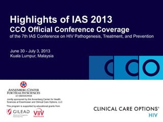 Highlights of IAS 2013
CCO Official Conference Coverage
of the 7th IAS Conference on HIV Pathogenesis, Treatment, and Prevention
June 30 - July 3, 2013
Kuala Lumpur, Malaysia

Jointly sponsored by the Annenberg Center for Health
Sciences at Eisenhower and Clinical Care Options, LLC
This program is supported by educational grants from

 