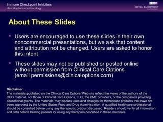 clinicaloptions.com/oncology
Immune Checkpoint Inhibitors
About These Slides
 Users are encouraged to use these slides in their own
noncommercial presentations, but we ask that content
and attribution not be changed. Users are asked to honor
this intent
 These slides may not be published or posted online
without permission from Clinical Care Options
(email permissions@clinicaloptions.com)
Disclaimer
The materials published on the Clinical Care Options Web site reflect the views of the authors of the
CCO material, not those of Clinical Care Options, LLC, the CME providers, or the companies providing
educational grants. The materials may discuss uses and dosages for therapeutic products that have not
been approved by the United States Food and Drug Administration. A qualified healthcare professional
should be consulted before using any therapeutic product discussed. Readers should verify all information
and data before treating patients or using any therapies described in these materials.
 