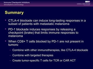 clinicaloptions.com/oncology
Immune Checkpoint Inhibitors
Summary
 CTLA-4 blockade can induce long-lasting responses in a
subset of patients with metastatic melanoma
 PD-1 blockade induces responses by releasing a
checkpoint (brake) that limits immune responses to
melanoma
 When CD8+ T cells blocked by PD-1 are not present in
tumors:
– Combine with other immunotherapies, like CTLA-4 blockade
– Combine with targeted therapies
– Create tumor-specific T cells for TCR or CAR ACT
 