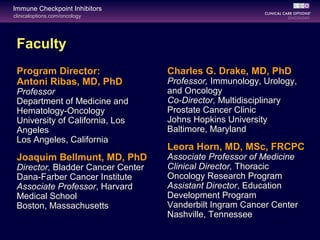 clinicaloptions.com/oncology
Immune Checkpoint Inhibitors
Faculty
Program Director:
Antoni Ribas, MD, PhD
Professor
Department of Medicine and
Hematology-Oncology
University of California, Los
Angeles
Los Angeles, California
Joaquim Bellmunt, MD, PhD
Director, Bladder Cancer Center
Dana-Farber Cancer Institute
Associate Professor, Harvard
Medical School
Boston, Massachusetts
Charles G. Drake, MD, PhD
Professor, Immunology, Urology,
and Oncology
Co-Director, Multidisciplinary
Prostate Cancer Clinic
Johns Hopkins University
Baltimore, Maryland
Leora Horn, MD, MSc, FRCPC
Associate Professor of Medicine
Clinical Director, Thoracic
Oncology Research Program
Assistant Director, Education
Development Program
Vanderbilt Ingram Cancer Center
Nashville, Tennessee
 