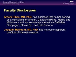 clinicaloptions.com/oncology
Immune Checkpoint Inhibitors
Faculty Disclosures
Antoni Ribas, MD, PhD, has disclosed that he has served
as a consultant for Amgen, GlaxoSmithKline, Merck, and
Millennium and has ownership interest in cCAM-Bio,
Compugen, Flexus Bio, and Kite Pharma.
Joaquim Bellmunt, MD, PhD, has no real or apparent
conflicts of interest to report.
 