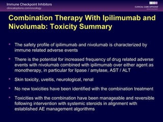 clinicaloptions.com/oncology
Immune Checkpoint Inhibitors
Combination Therapy With Ipilimumab and
Nivolumab: Toxicity Summary
 The safety profile of ipilimumab and nivolumab is characterized by
immune related adverse events
 There is the potential for increased frequency of drug related adverse
events with nivolumab combined with ipilimumab over either agent as
monotherapy, in particular for lipase / amylase, AST / ALT
 Skin toxicity, uveitis, neurological, renal
 No new toxicities have been identified with the combination treatment
 Toxicities with the combination have been manageable and reversible
following intervention with systemic steroids in alignment with
established AE management algorithms
 