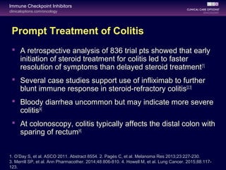 clinicaloptions.com/oncology
Immune Checkpoint Inhibitors
Prompt Treatment of Colitis
 A retrospective analysis of 836 trial pts showed that early
initiation of steroid treatment for colitis led to faster
resolution of symptoms than delayed steroid treatment[1]
 Several case studies support use of infliximab to further
blunt immune response in steroid-refractory colitis[2,3]
 Bloody diarrhea uncommon but may indicate more severe
colitis[4]
 At colonoscopy, colitis typically affects the distal colon with
sparing of rectum[4]
1. O’Day S, et al. ASCO 2011. Abstract 8554. 2. Pagès C, et al. Melanoma Res 2013;23:227-230.
3. Merrill SP, et al. Ann Pharmacother. 2014;48:806-810. 4. Howell M, et al. Lung Cancer. 2015;88:117-
123.
 