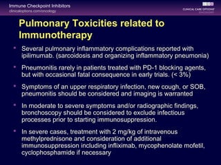 clinicaloptions.com/oncology
Immune Checkpoint Inhibitors
Pulmonary Toxicities related to
Immunotherapy
 Several pulmonary inflammatory complications reported with
ipilimumab. (sarcoidosis and organizing inflammatory pneumonia)
 Pneumonitis rarely in patients treated with PD-1 blocking agents,
but with occasional fatal consequence in early trials. (< 3%)
 Symptoms of an upper respiratory infection, new cough, or SOB,
pneumonitis should be considered and imaging is warranted
 In moderate to severe symptoms and/or radiographic findings,
bronchoscopy should be considered to exclude infectious
processes prior to starting immunosuppression.
 In severe cases, treatment with 2 mg/kg of intravenous
methylprednisone and consideration of additional
immunosuppression including infliximab, mycophenolate mofetil,
cyclophosphamide if necessary
 