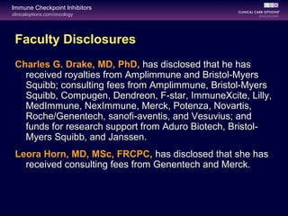 clinicaloptions.com/oncology
Immune Checkpoint Inhibitors
Faculty Disclosures
Charles G. Drake, MD, PhD, has disclosed that he has
received royalties from Amplimmune and Bristol-Myers
Squibb; consulting fees from Amplimmune, Bristol-Myers
Squibb, Compugen, Dendreon, F-star, ImmuneXcite, Lilly,
MedImmune, NexImmune, Merck, Potenza, Novartis,
Roche/Genentech, sanofi-aventis, and Vesuvius; and
funds for research support from Aduro Biotech, Bristol-
Myers Squibb, and Janssen.
Leora Horn, MD, MSc, FRCPC, has disclosed that she has
received consulting fees from Genentech and Merck.
 