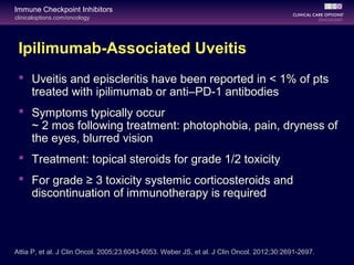 clinicaloptions.com/oncology
Immune Checkpoint Inhibitors
Ipilimumab-Associated Uveitis
 Uveitis and episcleritis have been reported in < 1% of pts
treated with ipilimumab or anti–PD-1 antibodies
 Symptoms typically occur
~ 2 mos following treatment: photophobia, pain, dryness of
the eyes, blurred vision
 Treatment: topical steroids for grade 1/2 toxicity
 For grade ≥ 3 toxicity systemic corticosteroids and
discontinuation of immunotherapy is required
Attia P, et al. J Clin Oncol. 2005;23:6043-6053. Weber JS, et al. J Clin Oncol. 2012;30:2691-2697.
 