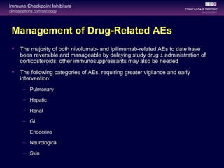 clinicaloptions.com/oncology
Immune Checkpoint Inhibitors
Management of Drug-Related AEs
 The majority of both nivolumab- and ipilimumab-related AEs to date have
been reversible and manageable by delaying study drug ± administration of
corticosteroids; other immunosuppressants may also be needed
 The following categories of AEs, requiring greater vigilance and early
intervention:
– Pulmonary
– Hepatic
– Renal
– GI
– Endocrine
– Neurological
– Skin
 