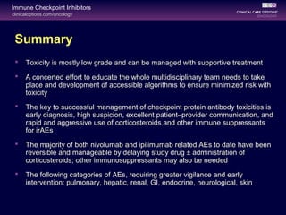 clinicaloptions.com/oncology
Immune Checkpoint Inhibitors
Summary
 Toxicity is mostly low grade and can be managed with supportive treatment
 A concerted effort to educate the whole multidisciplinary team needs to take
place and development of accessible algorithms to ensure minimized risk with
toxicity
 The key to successful management of checkpoint protein antibody toxicities is
early diagnosis, high suspicion, excellent patient–provider communication, and
rapid and aggressive use of corticosteroids and other immune suppressants
for irAEs
 The majority of both nivolumab and ipilimumab related AEs to date have been
reversible and manageable by delaying study drug ± administration of
corticosteroids; other immunosuppressants may also be needed
 The following categories of AEs, requiring greater vigilance and early
intervention: pulmonary, hepatic, renal, GI, endocrine, neurological, skin
 
