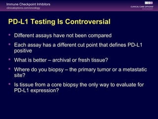 clinicaloptions.com/oncology
Immune Checkpoint Inhibitors
PD-L1 Testing Is Controversial
 Different assays have not been compared
 Each assay has a different cut point that defines PD-L1
positive
 What is better – archival or fresh tissue?
 Where do you biopsy – the primary tumor or a metastatic
site?
 Is tissue from a core biopsy the only way to evaluate for
PD-L1 expression?
 