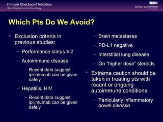 clinicaloptions.com/oncology
Immune Checkpoint Inhibitors
Which Pts Do We Avoid?
 Exclusion criteria in
previous studies:
– Performance status ≥ 2
– Autoimmune disease
– Recent data suggest
ipilimumab can be given
safely
– Hepatitis, HIV
– Recent data suggest
ipilimumab can be given
safely
– Brain metastases
– PD-L1 negative
– Interstitial lung disease
– On “higher dose” steroids
 Extreme caution should be
taken in treating pts with
recent or ongoing
autoimmune conditions
– Particularly inflammatory
bowel disease
 