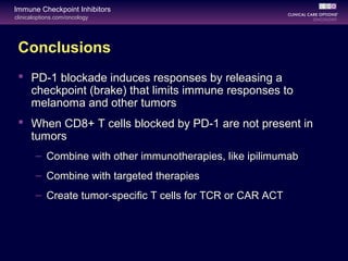 clinicaloptions.com/oncology
Immune Checkpoint Inhibitors
Conclusions
 PD-1 blockade induces responses by releasing a
checkpoint (brake) that limits immune responses to
melanoma and other tumors
 When CD8+ T cells blocked by PD-1 are not present in
tumors
– Combine with other immunotherapies, like ipilimumab
– Combine with targeted therapies
– Create tumor-specific T cells for TCR or CAR ACT
 