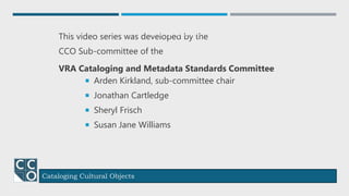 Cataloging Cultural Objects
This video series was developed by the
CCO Sub-committee of the
VRA Cataloging and Metadata Standards Committee
Arden Kirkland, sub-committee chair
Jonathan Cartledge
Sheryl Frisch
Susan Jane Williams
Credits