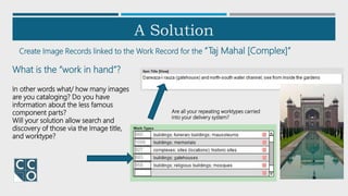 A Solution
Create Image Records linked to the Work Record for the “Taj Mahal [Complex]”
What is the “work in hand”?
In other words what/ how many images
are you cataloging? Do you have
information about the less famous
component parts?
Will your solution allow search and
discovery of those via the Image title,
and worktype?
Are all your repeating worktypes carried
into your delivery system?
 