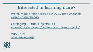 Watch more of this series on VRA’s Vimeo channel:
vimeo.com/vravideo
Cataloging Cultural Objects (CCO):
vraweb.org/resources/cataloging-cultural-objects/
VRA Core:
core.vraweb.org/
Interested in learning more?
 