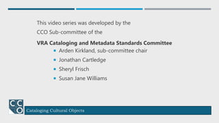 Cataloging Cultural Objects
This video series was developed by the
CCO Sub-committee of the
VRA Cataloging and Metadata Standards Committee
 Arden Kirkland, sub-committee chair
 Jonathan Cartledge
 Sheryl Frisch
 Susan Jane Williams
Credits
 