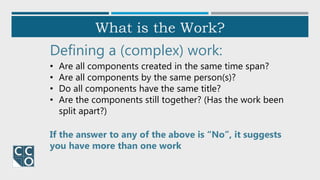 What is the Work?
Defining a (complex) work:
• Are all components created in the same time span?
• Are all components by the same person(s)?
• Do all components have the same title?
• Are the components still together? (Has the work been
split apart?)
If the answer to any of the above is “No”, it suggests
you have more than one work
 