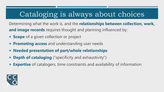 Cataloging is always about choices
Determining what the work is, and the relationships between collection, work,
and image records requires thought and planning influenced by:
 Scope of a given collection or project
 Promoting access and understanding user needs
 Needed presentation of part/whole relationships
 Depth of cataloging (“specificity and exhaustivity”)
 Expertise of catalogers, time constraints and availability of information
 