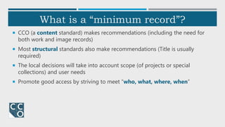 What is a “minimum record”?
 CCO (a content standard) makes recommendations (including the need for
both work and image records)
 Most structural standards also make recommendations (Title is usually
required)
 The local decisions will take into account scope (of projects or special
collections) and user needs
 Promote good access by striving to meet “who, what, where, when”
 