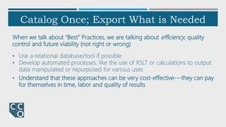 Catalog Once; Export What is Needed
When we talk about “Best” Practices, we are talking about efficiency, quality
control and future viability (not right or wrong)
• Use a relational database/tool if possible
• Develop automated processes, like the use of XSLT or calculations to output
data manipulated or repurposed for various uses
• Understand that these approaches can be very cost-effective---they can pay
for themselves in time, labor and quality of results
 