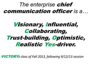 The enterprise chief
communication officer is a…
Visionary, Influential,
Collaborating,
Trust-building, Optimistic,
Realistic Yes-driver.
VICTORY: class of Fall 2013, following 9/12/13 session
 