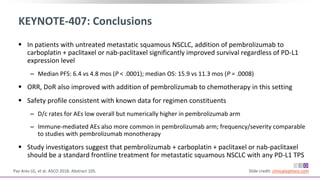 KEYNOTE-407: Conclusions
 In patients with untreated metastatic squamous NSCLC, addition of pembrolizumab to
carboplatin + paclitaxel or nab-paclitaxel significantly improved survival regardless of PD-L1
expression level
‒ Median PFS: 6.4 vs 4.8 mos (P < .0001); median OS: 15.9 vs 11.3 mos (P = .0008)
 ORR, DoR also improved with addition of pembrolizumab to chemotherapy in this setting
 Safety profile consistent with known data for regimen constituents
‒ D/c rates for AEs low overall but numerically higher in pembrolizumab arm
‒ Immune-mediated AEs also more common in pembrolizumab arm; frequency/severity comparable
to studies with pembrolizumab monotherapy
 Study investigators suggest that pembrolizumab + carboplatin + paclitaxel or nab-paclitaxel
should be a standard frontline treatment for metastatic squamous NSCLC with any PD-L1 TPS
Paz-Ares LG, et al. ASCO 2018. Abstract 105. Slide credit: clinicaloptions.com
 