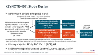  Randomized, double-blind phase III trial
 Primary endpoint: PFS by RECIST v1.1 (BICR), OS
 Secondary endpoints: ORR and DoR by RECIST v1.1 (BICR), safety
KEYNOTE-407: Study Design
Paz-Ares LG, et al. ASCO 2018. Abstract 105. ClinicalTrials.gov. NCT02775435. Slide credit: clinicaloptions.com
Pembrolizumab + Carboplatin +
Paclitaxel or nab-Paclitaxel
3-wk cycles x 4
(n = 278)
Patients with untreated stage IV
squamous NSCLC, ECOG PS 0/1,
available tumor biopsy for PD-L1
assessment, no brain mets, and
no pneumonitis requiring
systemic steroids
(N = 559)
Stratified by PD-L1 TPS (< 1% vs ≥ 1%), taxane (paclitaxel
vs nab-paclitaxel), region (east Asia vs other)
Carboplatin AUC 6 Q3W, nab-paclitaxel 100 mg/m2 QW, paclitaxel 200 mg/m2 Q3W, pembrolizumab 200 mg Q3W.
*Upon confirmation of PD and safety criteria by BICR, optional crossover could occur during combination or monotherapy.
Placebo + Carboplatin +
Paclitaxel or nab-Paclitaxel
3-wk cycles x 4
(n = 281)
Pembrolizumab
up to 31 cycles
Placebo
up to 31 cycles
Pembrolizumab
up to 35 cycles
Crossover
allowed*
PD
 