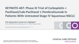 KEYNOTE-407: Phase III Trial of Carboplatin +
Paclitaxel/nab-Paclitaxel ± Pembrolizumab in
Patients With Untreated Stage IV Squamous NSCLC
This activity is supported by educational grants from Amgen; Astellas; AstraZeneca;
Celgene Corporation; Eisai; Genentech; Janssen; Merck & Co., Inc.; and Seattle Genetics.
CCO Independent Conference Highlights*
of the 2018 ASCO Annual Meeting; June 1-5, 2018; Chicago, Illinois
*CCO is an independent medical education company that provides state-of-the-art medical information to
healthcare professionals through conference coverage and other educational programs.
 