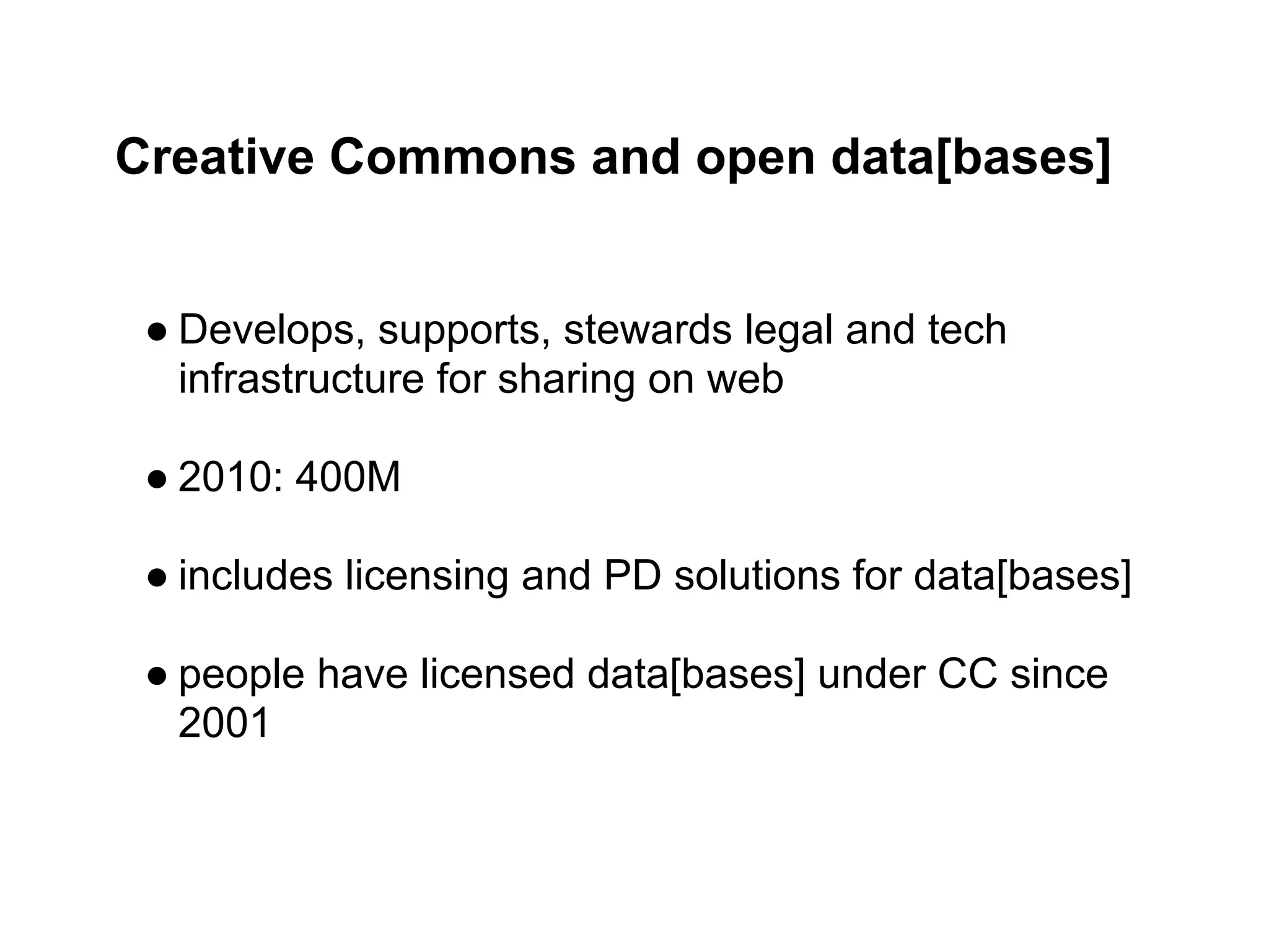Creative Commons and open data[bases]


 ● Develops, supports, stewards legal and tech
   infrastructure for sharing on web

 ● 2010: 400M

 ● includes licensing and PD solutions for data[bases]

 ● people have licensed data[bases] under CC since
   2001
 