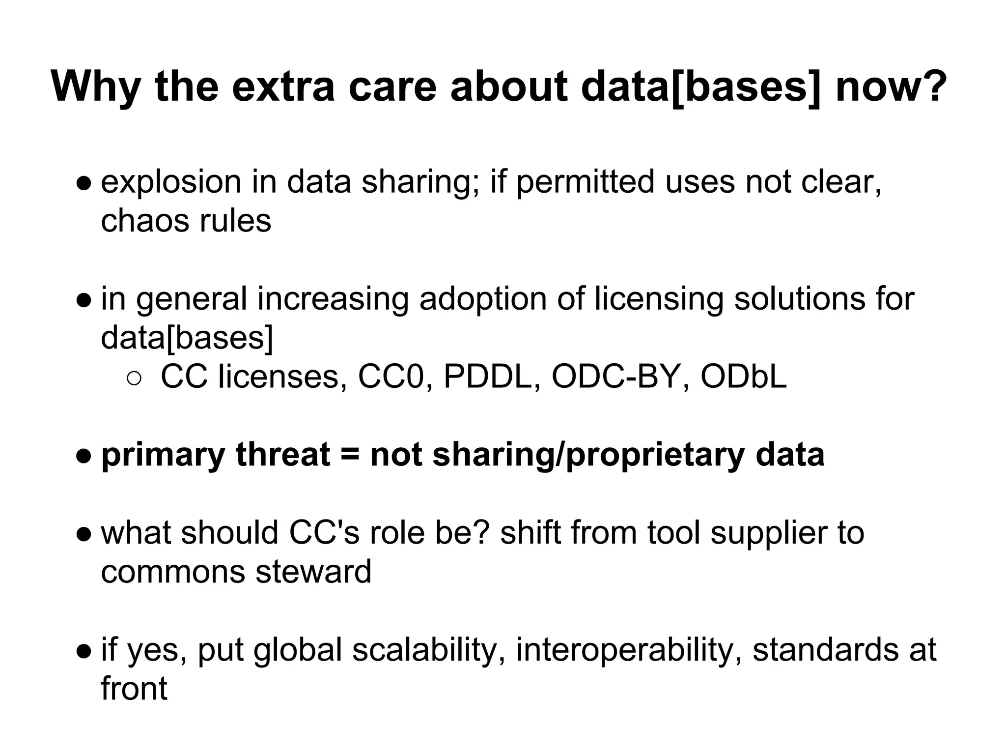 Why the extra care about data[bases] now?

 ● explosion in data sharing; if permitted uses not clear,
   chaos rules

 ● in general increasing adoption of licensing solutions for
   data[bases]
     ○ CC licenses, CC0, PDDL, ODC-BY, ODbL

 ● primary threat = not sharing/proprietary data

 ● what should CC's role be? shift from tool supplier to
   commons steward

 ● if yes, put global scalability, interoperability, standards at
   front
 
