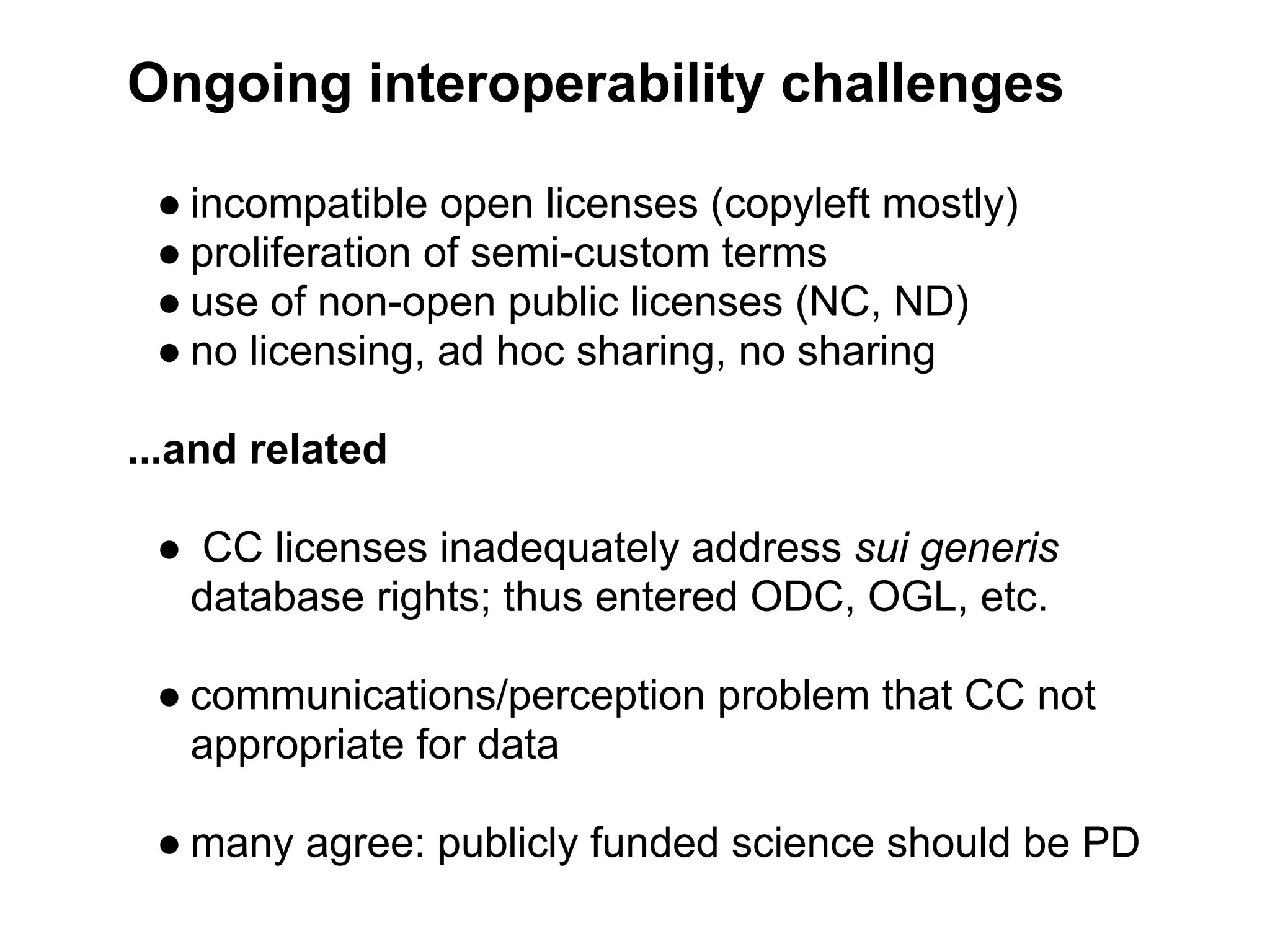 Ongoing interoperability challenges

 ● incompatible open licenses (copyleft mostly)
 ● proliferation of semi-custom terms
 ● use of non-open public licenses (NC, ND)
 ● no licensing, ad hoc sharing, no sharing

...and related

 ● CC licenses inadequately address sui generis
  database rights; thus entered ODC, OGL, etc.

 ● communications/perception problem that CC not
   appropriate for data

 ● many agree: publicly funded science should be PD
 