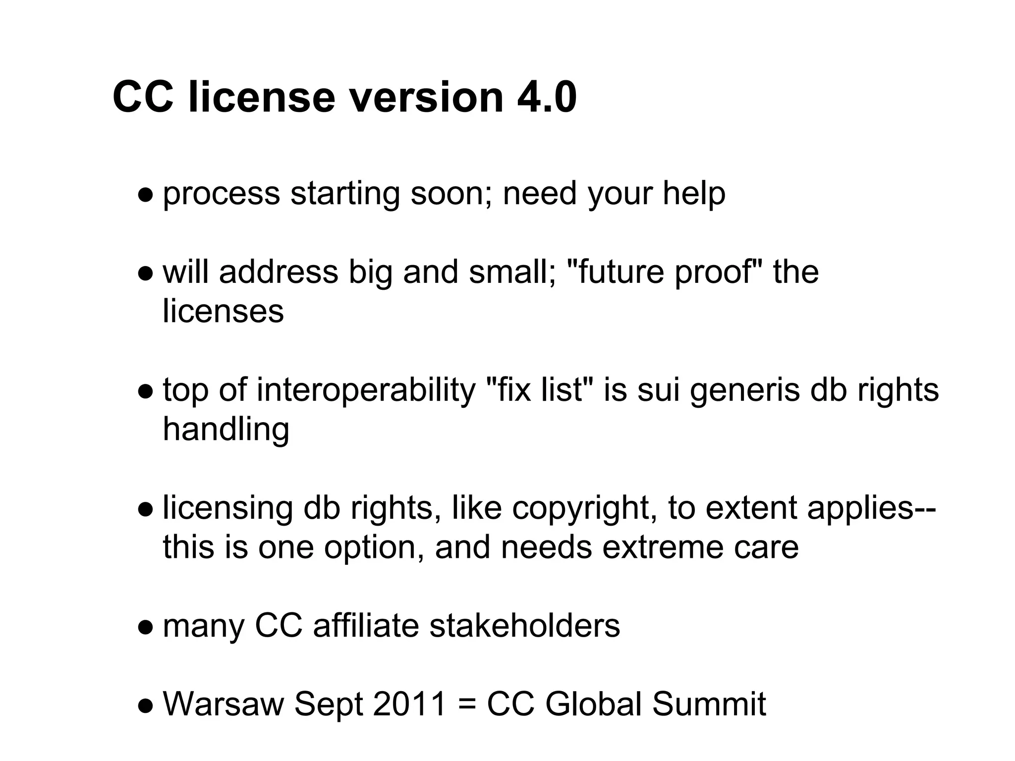 CC license version 4.0

 ● process starting soon; need your help

 ● will address big and small; "future proof" the
   licenses

 ● top of interoperability "fix list" is sui generis db rights
   handling

 ● licensing db rights, like copyright, to extent applies--
   this is one option, and needs extreme care

 ● many CC affiliate stakeholders

 ● Warsaw Sept 2011 = CC Global Summit
 