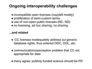 Ongoing interoperability challenges

 ● incompatible open licenses (copyleft mostly)
 ● proliferation of semi-custom terms
 ● use of non-open public licenses (NC, ND)
 ● no licensing, ad hoc sharing, no sharing

...and related

 ● CC licenses inadequately address sui generis
  database rights; thus entered ODC, OGL, etc.

 ● communications/perception problem that CC not
   appropriate for data

 ● many agree: publicly funded science should be PD
 
