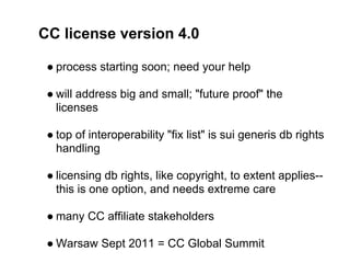CC license version 4.0

 ● process starting soon; need your help

 ● will address big and small; "future proof" the
   licenses

 ● top of interoperability "fix list" is sui generis db rights
   handling

 ● licensing db rights, like copyright, to extent applies--
   this is one option, and needs extreme care

 ● many CC affiliate stakeholders

 ● Warsaw Sept 2011 = CC Global Summit
 