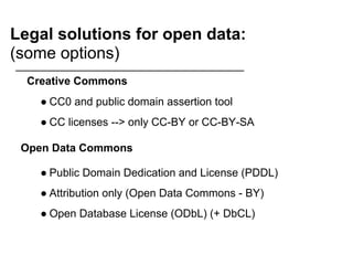 Legal solutions for open data:
(some options)
  Creative Commons
    ● CC0 and public domain assertion tool
    ● CC licenses --> only CC-BY or CC-BY-SA

 Open Data Commons

    ● Public Domain Dedication and License (PDDL)
    ● Attribution only (Open Data Commons - BY)
    ● Open Database License (ODbL) (+ DbCL)
 