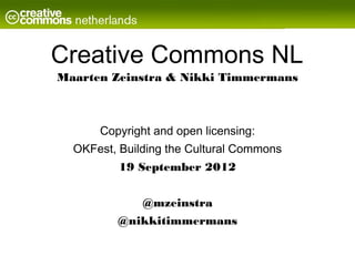 Creative Commons NL
Maarten Zeinstra & Nikki Timmermans



      Copyright and open licensing:
  OKFest, Building the Cultural Commons
          19 September 2012


              @mzeinstra
         @nikkitimmermans
 
